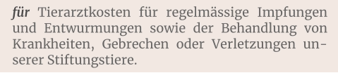 für Tierarztkosten für regelmässige Impfungen und Entwurmungen sowie der Behandlung von Krankheiten, Gebrechen oder Verletzungen unserer Stiftungstiere.
