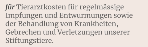 für Tierarztkosten für regelmässige Impfungen und Entwurmungen sowie der Behandlung von Krankheiten, Gebrechen und Verletzungen unserer Stiftungstiere.