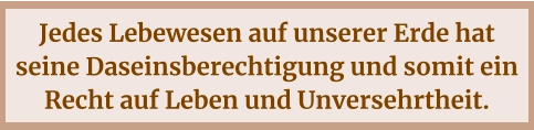Jedes Lebewesen auf unserer Erde hat seine Daseinsberechtigung und somit ein Recht auf Leben und Unversehrtheit.