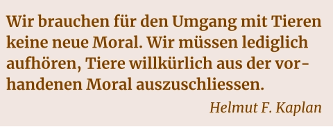 Wir brauchen für den Umgang mit Tieren keine neue Moral. Wir müssen lediglich aufhören, Tiere willkürlich aus der vorhandenen Moral auszuschliessen.    Helmut F. Kaplan